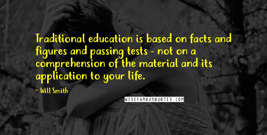 Will Smith Quotes: Traditional education is based on facts and figures and passing tests - not on a comprehension of the material and its application to your life.