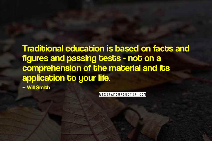 Will Smith Quotes: Traditional education is based on facts and figures and passing tests - not on a comprehension of the material and its application to your life.