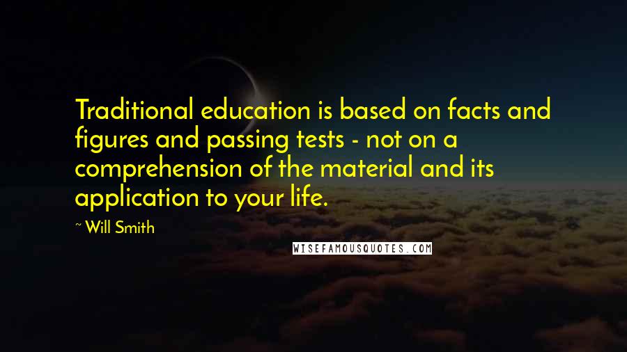 Will Smith Quotes: Traditional education is based on facts and figures and passing tests - not on a comprehension of the material and its application to your life.