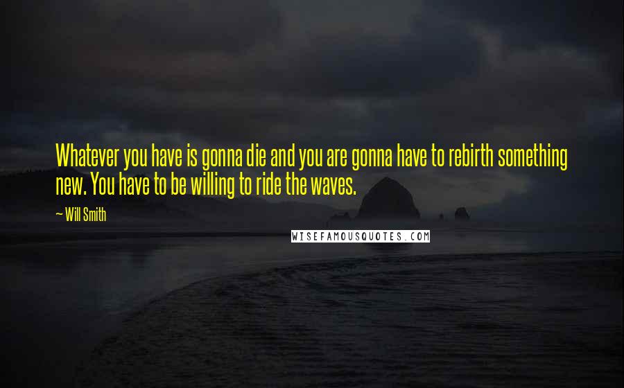 Will Smith Quotes: Whatever you have is gonna die and you are gonna have to rebirth something new. You have to be willing to ride the waves.