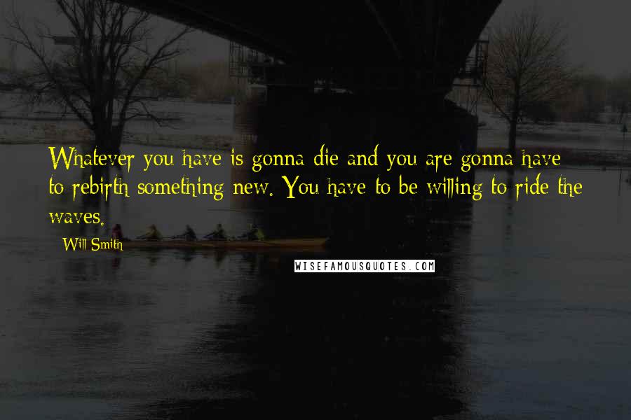 Will Smith Quotes: Whatever you have is gonna die and you are gonna have to rebirth something new. You have to be willing to ride the waves.