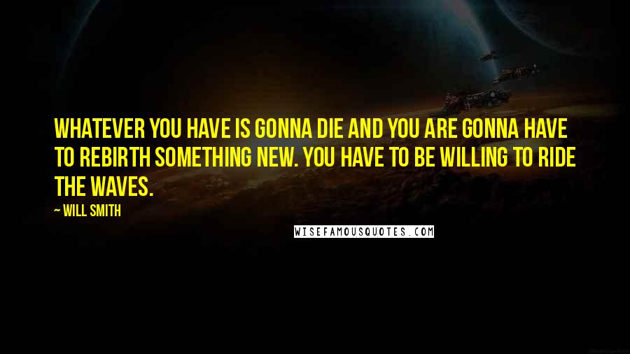 Will Smith Quotes: Whatever you have is gonna die and you are gonna have to rebirth something new. You have to be willing to ride the waves.