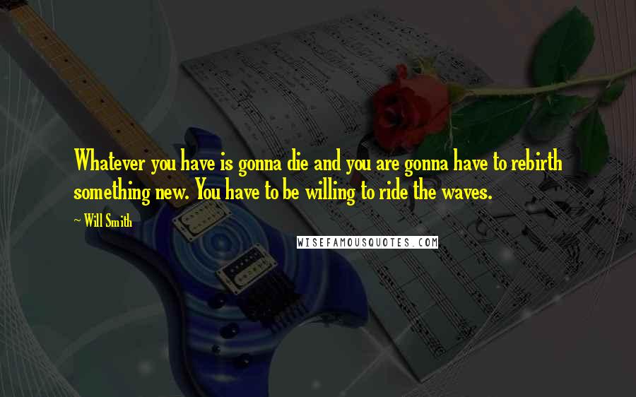 Will Smith Quotes: Whatever you have is gonna die and you are gonna have to rebirth something new. You have to be willing to ride the waves.