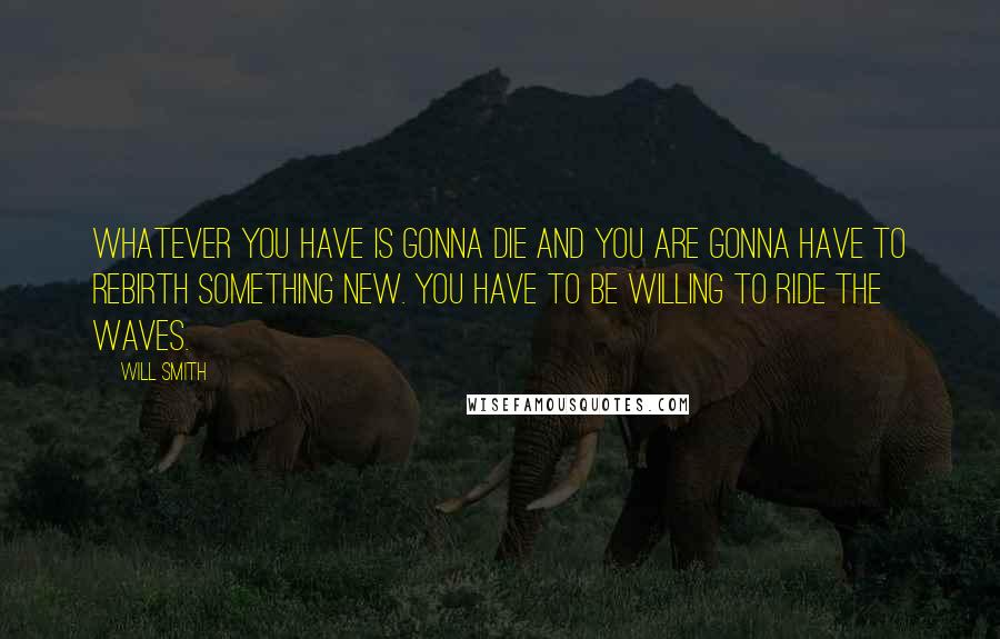 Will Smith Quotes: Whatever you have is gonna die and you are gonna have to rebirth something new. You have to be willing to ride the waves.