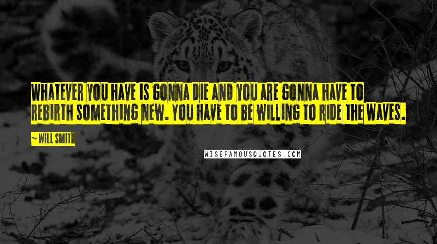 Will Smith Quotes: Whatever you have is gonna die and you are gonna have to rebirth something new. You have to be willing to ride the waves.