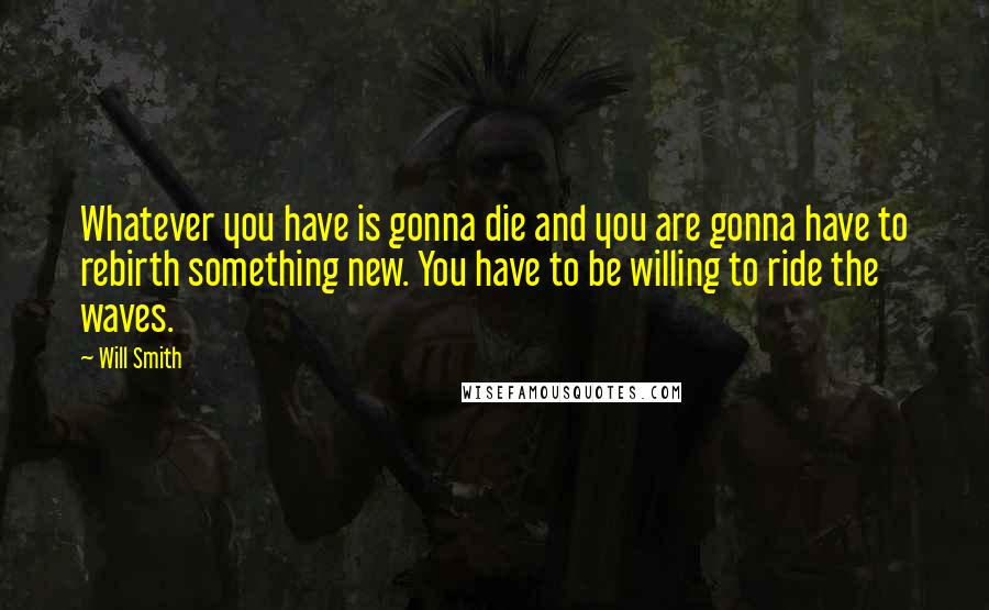 Will Smith Quotes: Whatever you have is gonna die and you are gonna have to rebirth something new. You have to be willing to ride the waves.