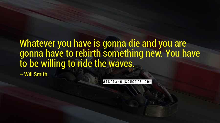 Will Smith Quotes: Whatever you have is gonna die and you are gonna have to rebirth something new. You have to be willing to ride the waves.