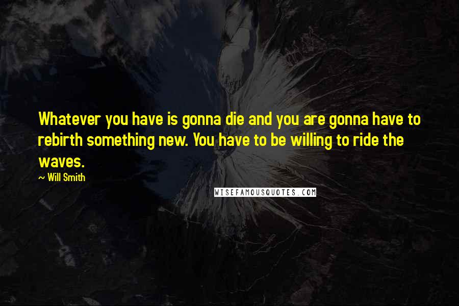 Will Smith Quotes: Whatever you have is gonna die and you are gonna have to rebirth something new. You have to be willing to ride the waves.