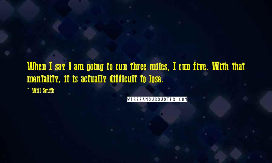 Will Smith Quotes: When I say I am going to run three miles, I run five. With that mentality, it is actually difficult to lose.