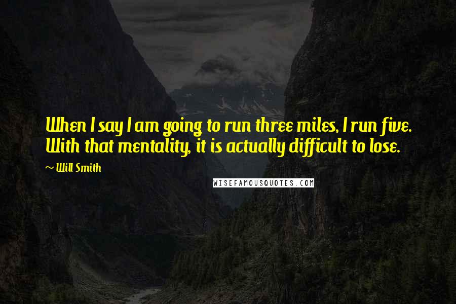 Will Smith Quotes: When I say I am going to run three miles, I run five. With that mentality, it is actually difficult to lose.