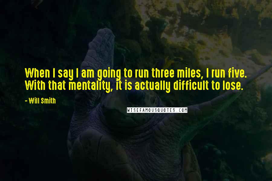 Will Smith Quotes: When I say I am going to run three miles, I run five. With that mentality, it is actually difficult to lose.