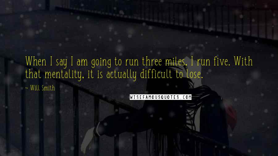 Will Smith Quotes: When I say I am going to run three miles, I run five. With that mentality, it is actually difficult to lose.