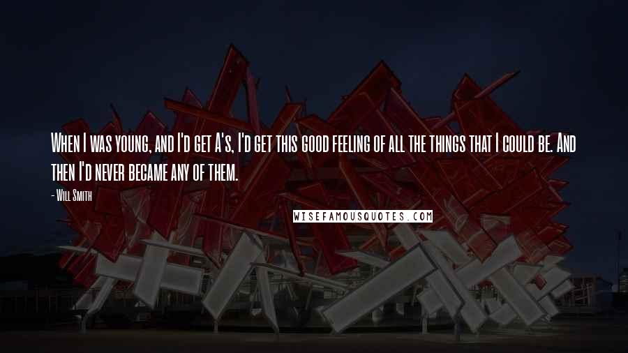 Will Smith Quotes: When I was young, and I'd get A's, I'd get this good feeling of all the things that I could be. And then I'd never became any of them.