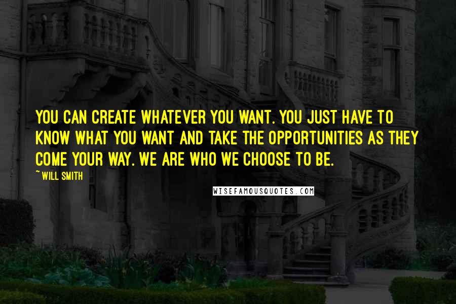 Will Smith Quotes: You can create whatever you want. You just have to know what you want and take the opportunities as they come your way. We are who we choose to be.