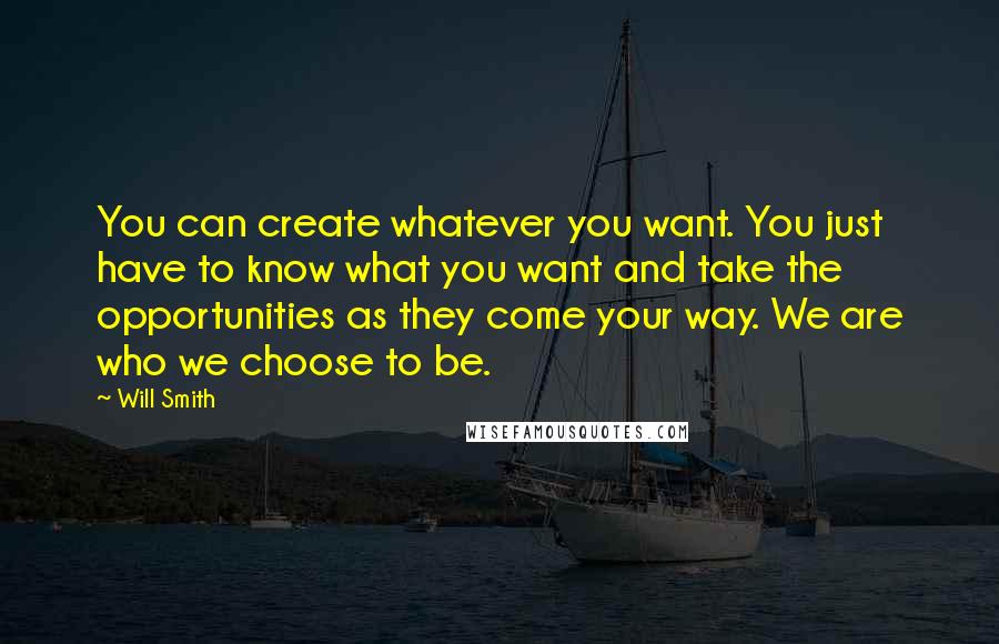 Will Smith Quotes: You can create whatever you want. You just have to know what you want and take the opportunities as they come your way. We are who we choose to be.