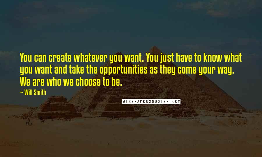 Will Smith Quotes: You can create whatever you want. You just have to know what you want and take the opportunities as they come your way. We are who we choose to be.
