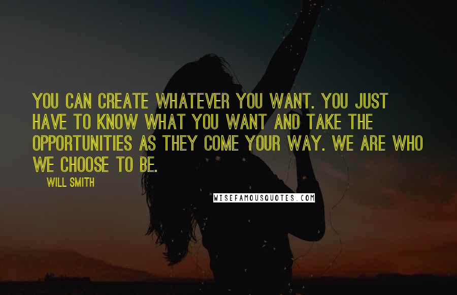 Will Smith Quotes: You can create whatever you want. You just have to know what you want and take the opportunities as they come your way. We are who we choose to be.