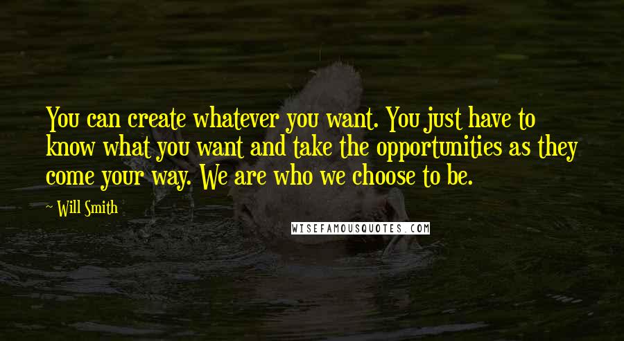 Will Smith Quotes: You can create whatever you want. You just have to know what you want and take the opportunities as they come your way. We are who we choose to be.