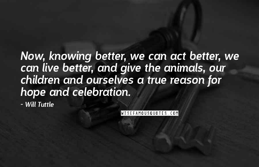Will Tuttle Quotes: Now, knowing better, we can act better, we can live better, and give the animals, our children and ourselves a true reason for hope and celebration.