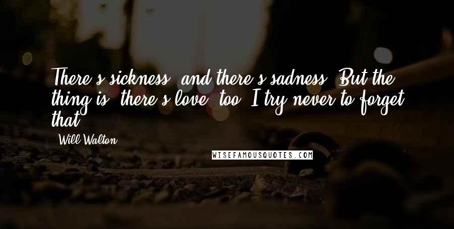 Will Walton Quotes: There's sickness, and there's sadness. But the thing is, there's love, too. I try never to forget that.