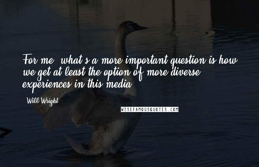 Will Wright Quotes: For me, what's a more important question is how we get at least the option of more diverse experiences in this media.