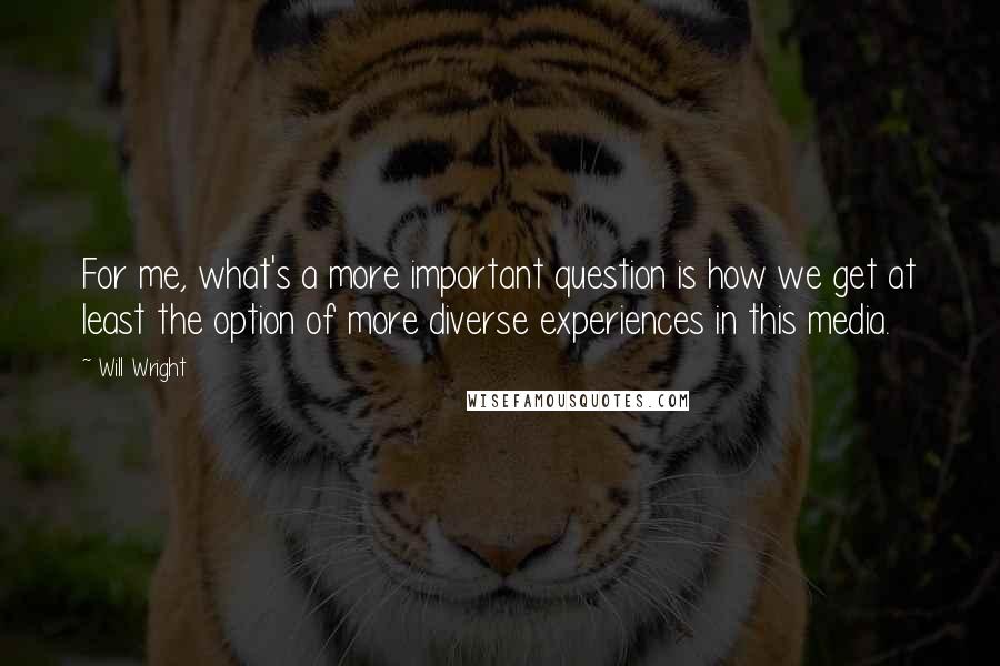 Will Wright Quotes: For me, what's a more important question is how we get at least the option of more diverse experiences in this media.