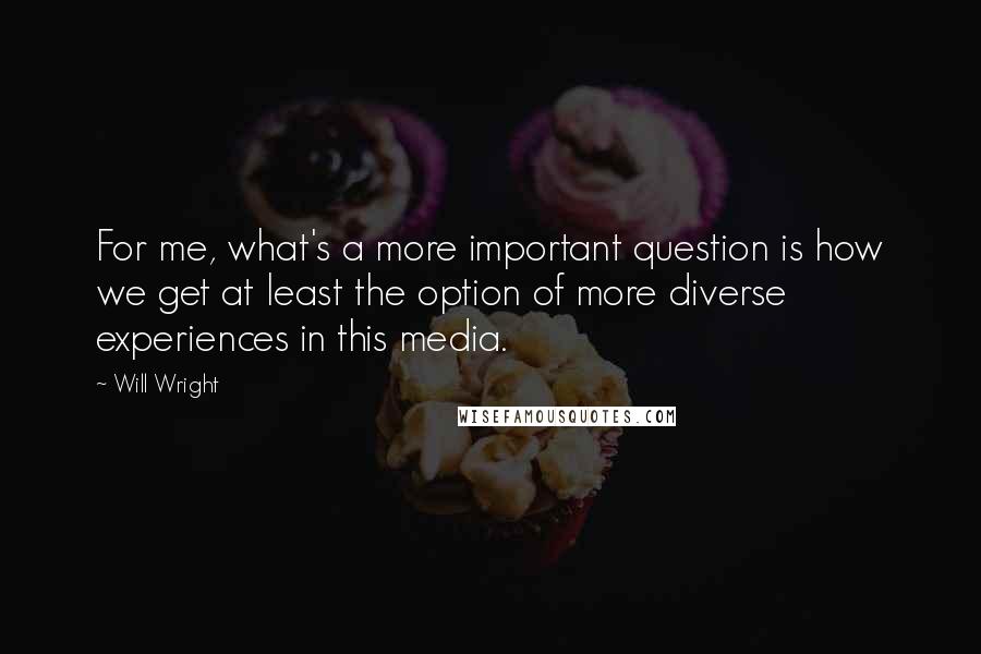 Will Wright Quotes: For me, what's a more important question is how we get at least the option of more diverse experiences in this media.
