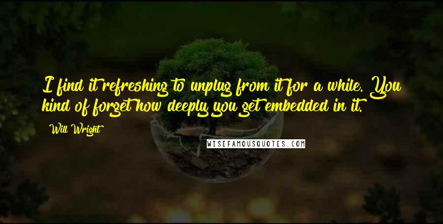 Will Wright Quotes: I find it refreshing to unplug from it for a while. You kind of forget how deeply you get embedded in it.