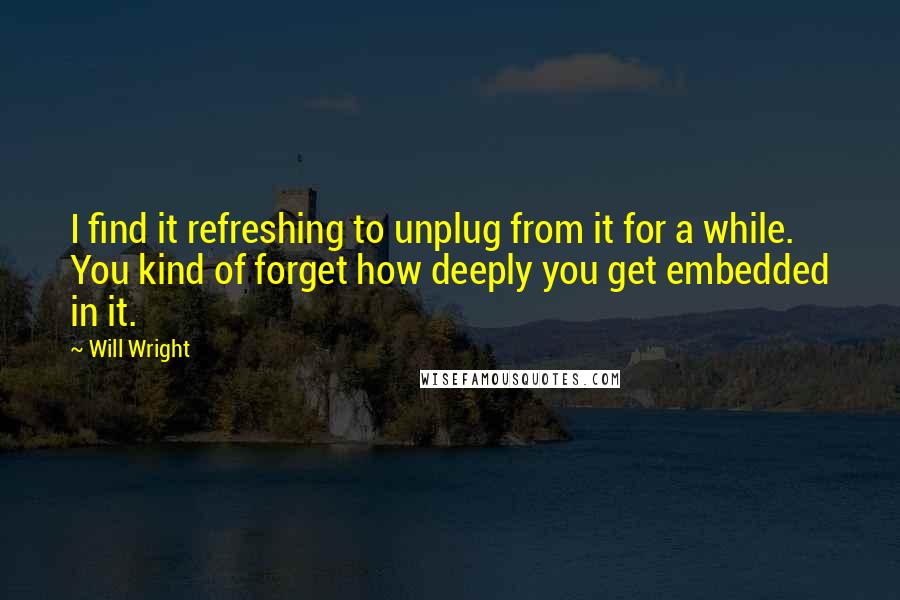 Will Wright Quotes: I find it refreshing to unplug from it for a while. You kind of forget how deeply you get embedded in it.