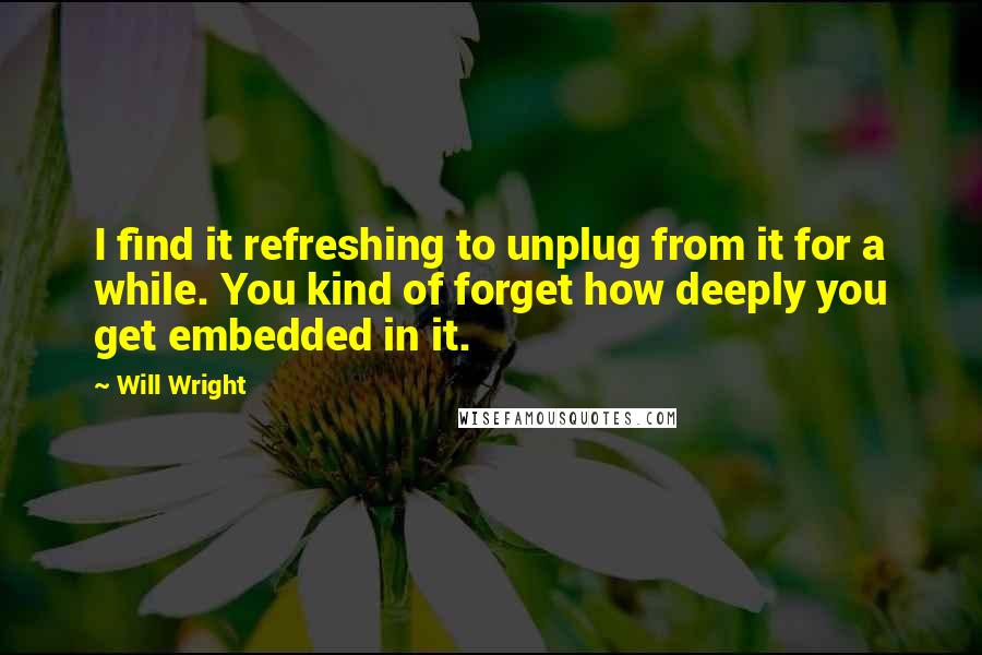 Will Wright Quotes: I find it refreshing to unplug from it for a while. You kind of forget how deeply you get embedded in it.