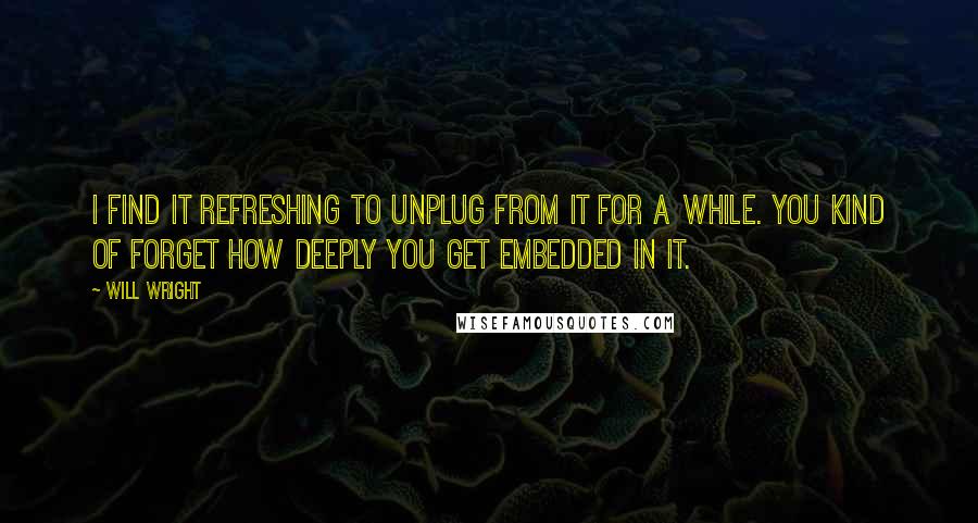 Will Wright Quotes: I find it refreshing to unplug from it for a while. You kind of forget how deeply you get embedded in it.