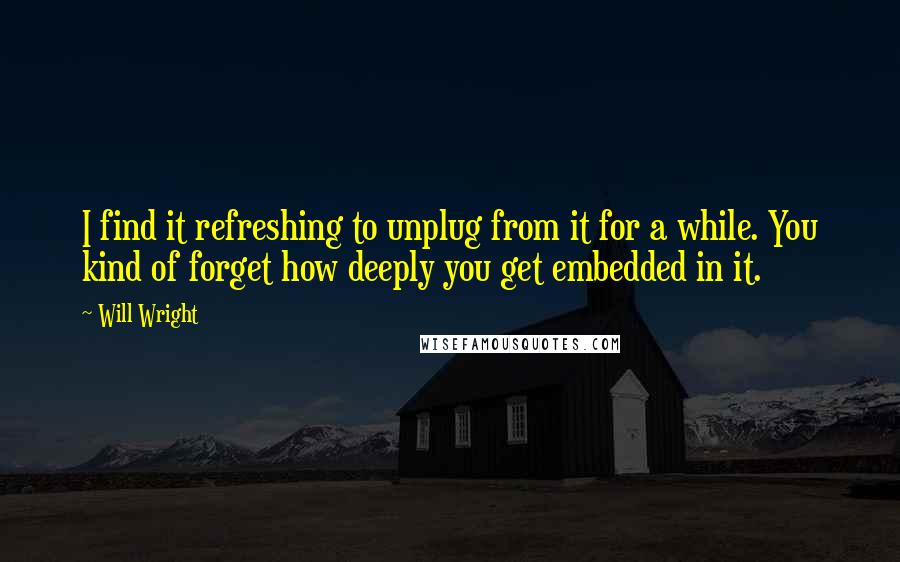 Will Wright Quotes: I find it refreshing to unplug from it for a while. You kind of forget how deeply you get embedded in it.