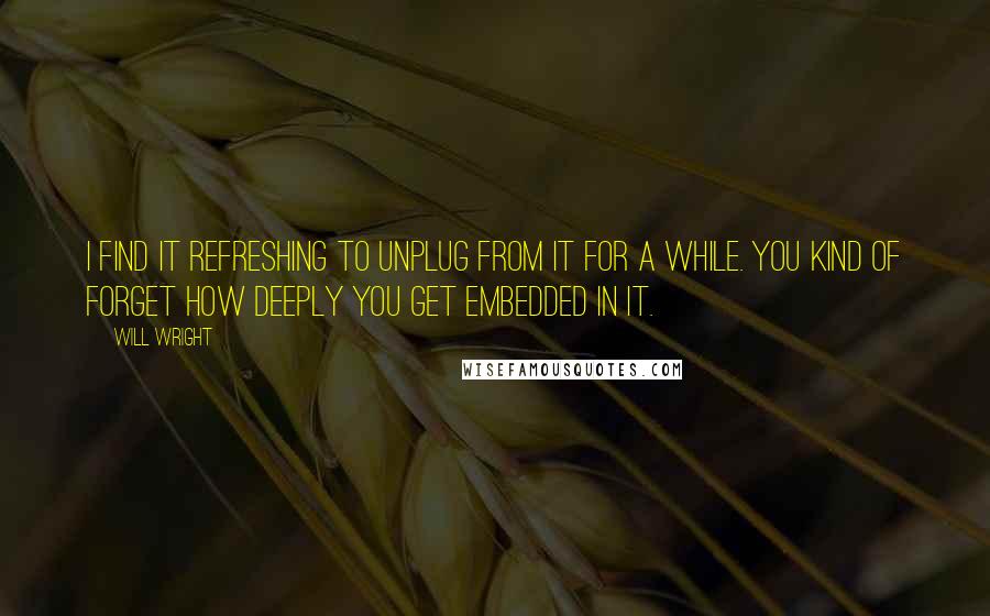 Will Wright Quotes: I find it refreshing to unplug from it for a while. You kind of forget how deeply you get embedded in it.