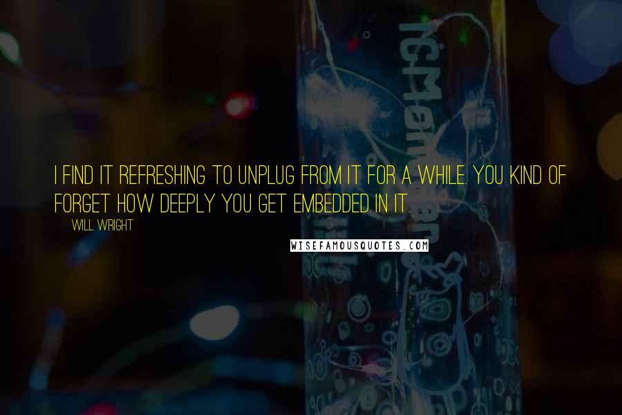 Will Wright Quotes: I find it refreshing to unplug from it for a while. You kind of forget how deeply you get embedded in it.