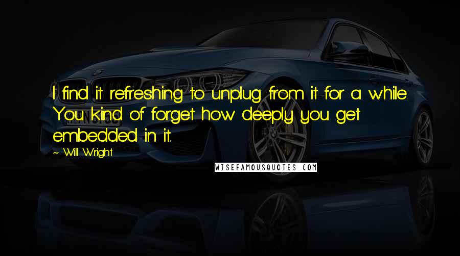 Will Wright Quotes: I find it refreshing to unplug from it for a while. You kind of forget how deeply you get embedded in it.