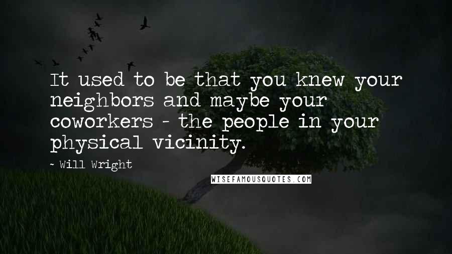 Will Wright Quotes: It used to be that you knew your neighbors and maybe your coworkers - the people in your physical vicinity.