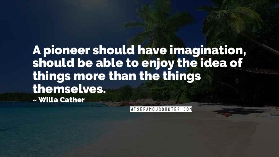 Willa Cather Quotes: A pioneer should have imagination, should be able to enjoy the idea of things more than the things themselves.