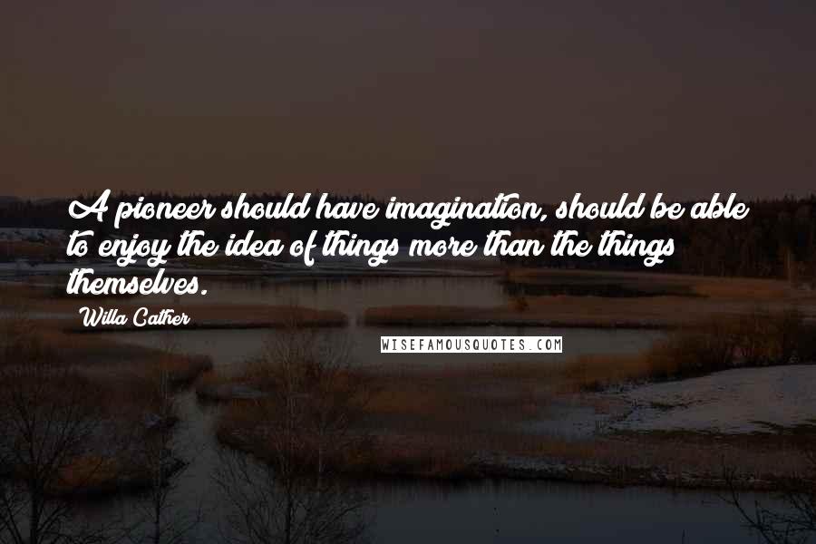 Willa Cather Quotes: A pioneer should have imagination, should be able to enjoy the idea of things more than the things themselves.