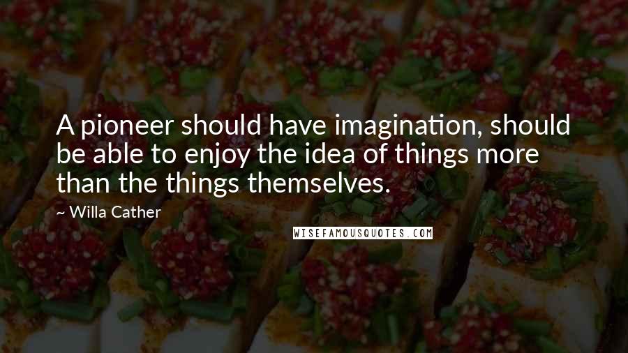 Willa Cather Quotes: A pioneer should have imagination, should be able to enjoy the idea of things more than the things themselves.