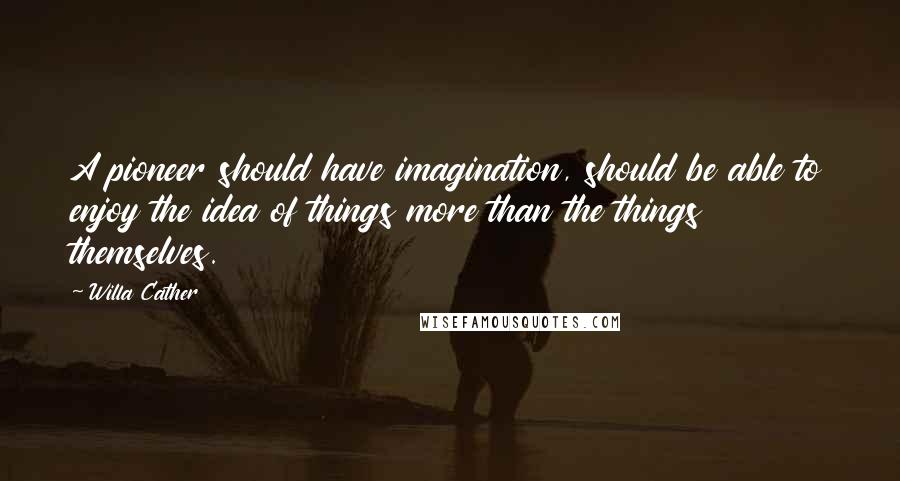 Willa Cather Quotes: A pioneer should have imagination, should be able to enjoy the idea of things more than the things themselves.
