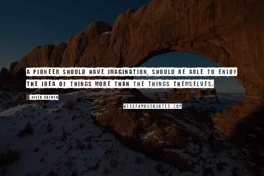 Willa Cather Quotes: A pioneer should have imagination, should be able to enjoy the idea of things more than the things themselves.