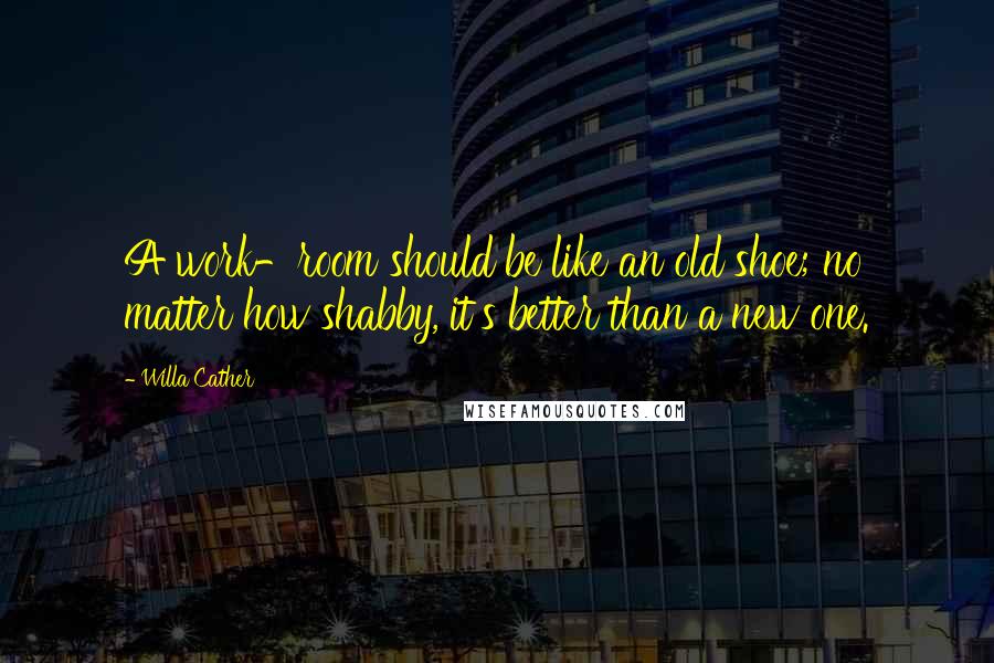 Willa Cather Quotes: A work-room should be like an old shoe; no matter how shabby, it's better than a new one.