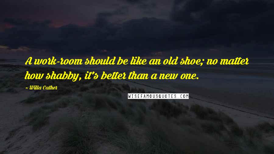 Willa Cather Quotes: A work-room should be like an old shoe; no matter how shabby, it's better than a new one.