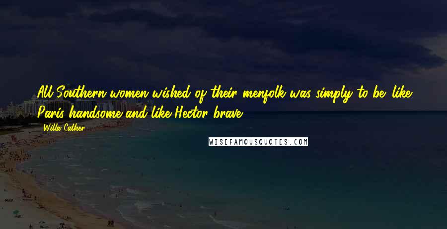 Willa Cather Quotes: All Southern women wished of their menfolk was simply to be 'like Paris handsome and like Hector brave'.