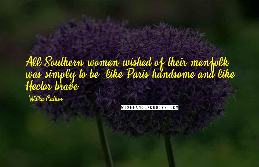 Willa Cather Quotes: All Southern women wished of their menfolk was simply to be 'like Paris handsome and like Hector brave'.