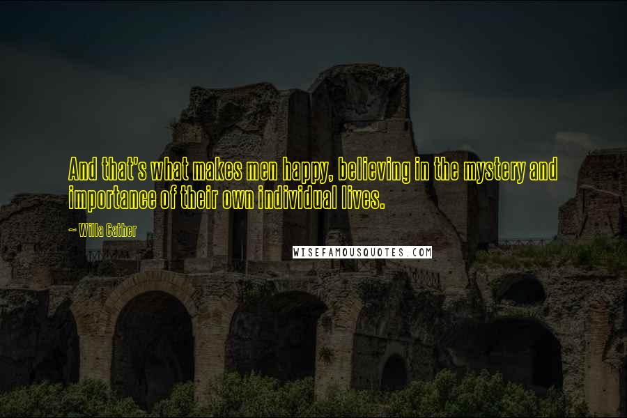 Willa Cather Quotes: And that's what makes men happy, believing in the mystery and importance of their own individual lives.