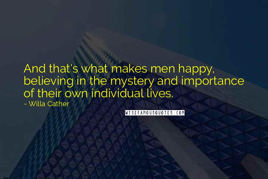 Willa Cather Quotes: And that's what makes men happy, believing in the mystery and importance of their own individual lives.