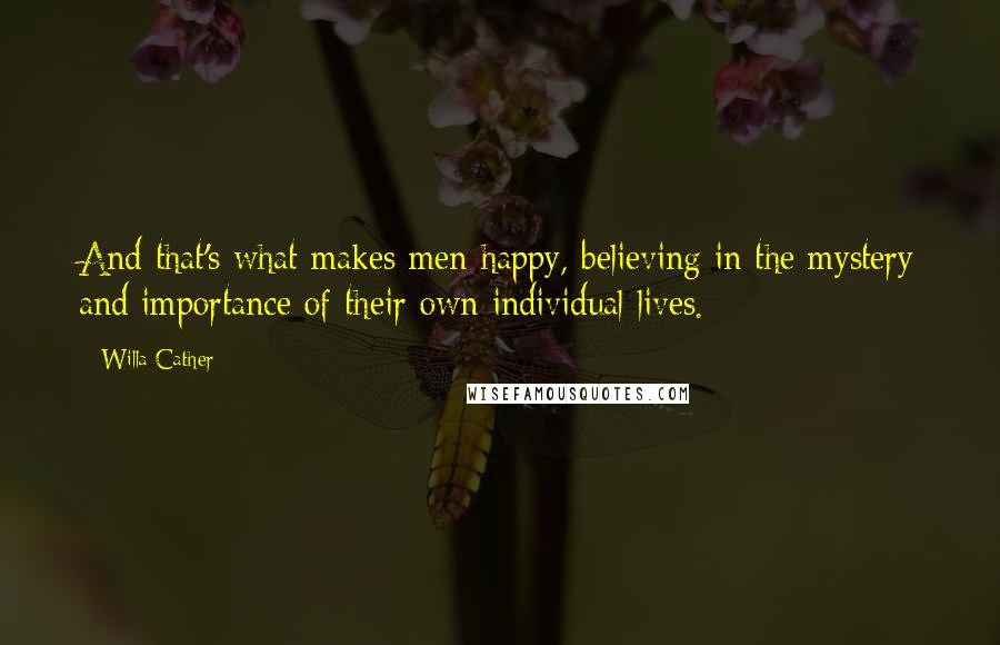 Willa Cather Quotes: And that's what makes men happy, believing in the mystery and importance of their own individual lives.