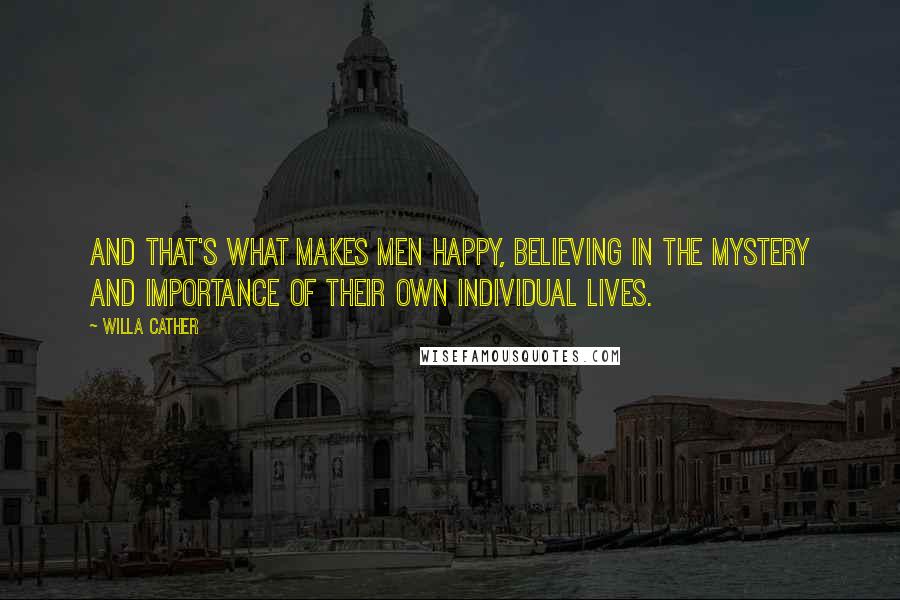 Willa Cather Quotes: And that's what makes men happy, believing in the mystery and importance of their own individual lives.