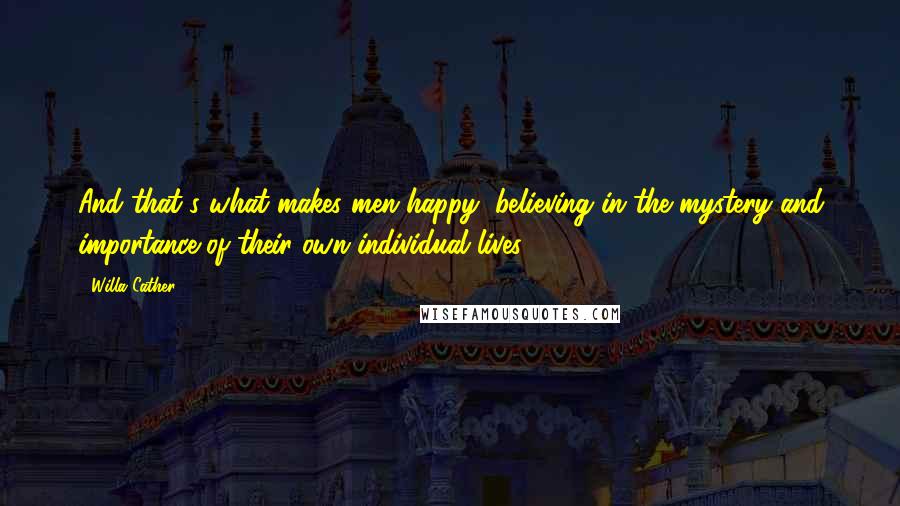 Willa Cather Quotes: And that's what makes men happy, believing in the mystery and importance of their own individual lives.